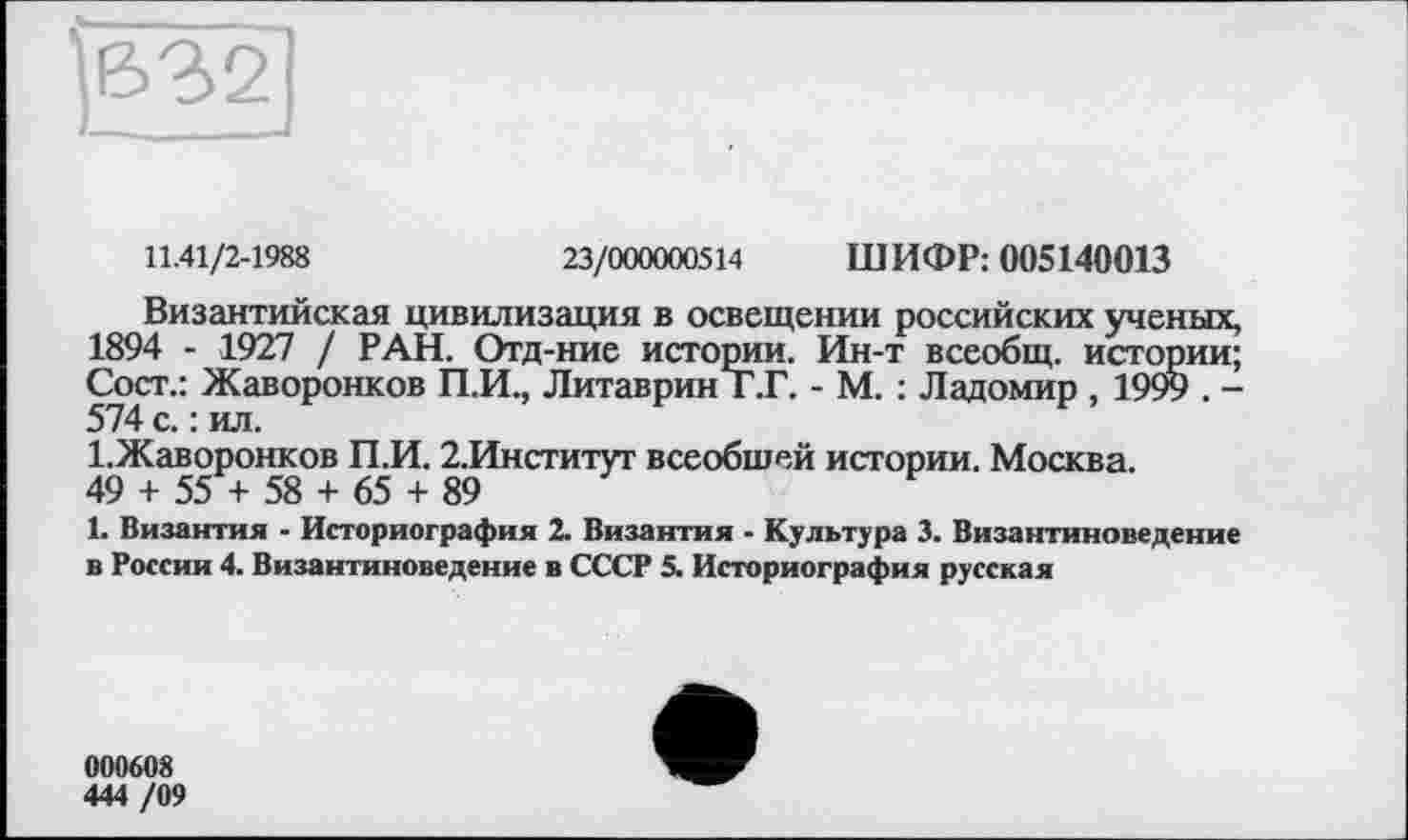 ﻿|632]
11.41/2-1988	23/000000514 ШИФР: 005140013
Византийская цивилизация в освещении российских ученых, 1894 - 1927 / РАН. Отд-ние истории. Ин-т всеобщ, истории; Сост.: Жаворонков П.И., ЛитавринТ.Г. - М. : Ладомир , 1999 . -574 с. : ил.
1.Жаворонков П.И. 2.Институт всеобшей истории. Москва.
49 + 55 + 58 + 65 + 89
1. Византия - Историография 2. Византия - Культура 3. Византиноведение в России 4. Византиноведение в СССР 5. Историография русская
000608
444 /09